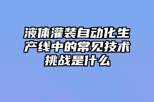 液体灌装自动化生产线中的常见技术挑战是什么