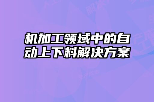 机加工领域中的自动上下料解决方案