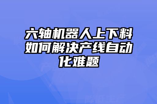 六轴机器人上下料如何解决产线自动化难题