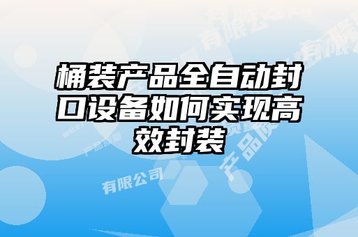 桶装产品全自动封口设备如何实现高效封装