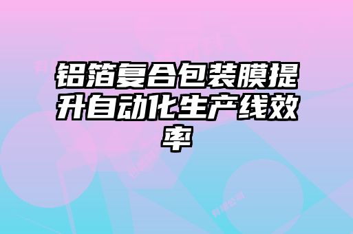 铝箔复合包装膜提升自动化生产线效率