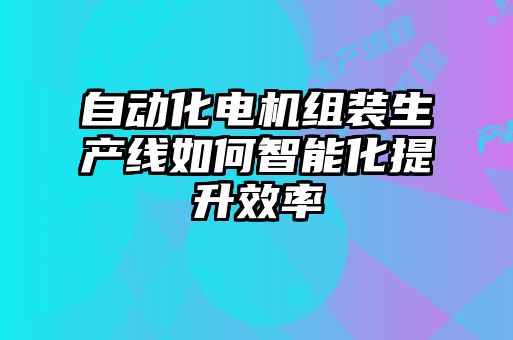 自动化电机组装生产线如何智能化提升效率