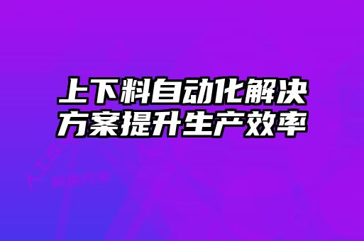 上下料自动化解决方案提升生产效率