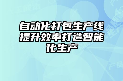 自动化打包生产线提升效率打造智能化生产