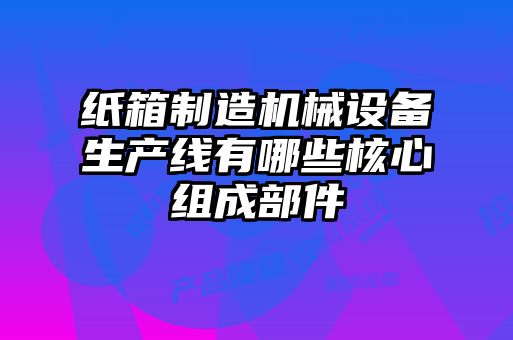 纸箱制造机械设备生产线有哪些核心组成部件