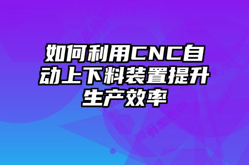 如何利用CNC自动上下料装置提升生产效率