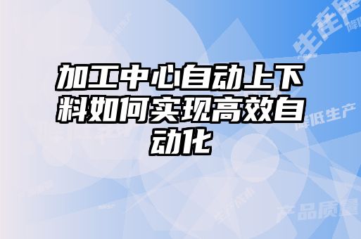 加工中心自动上下料如何实现高效自动化