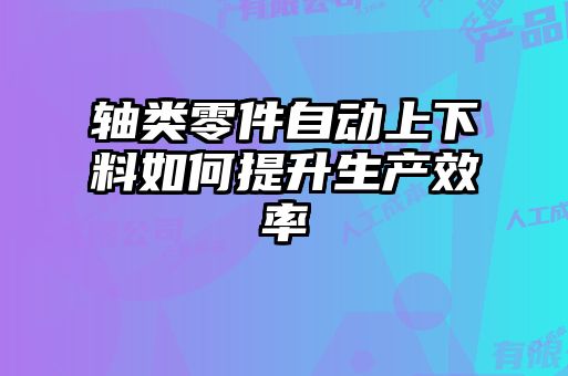 轴类零件自动上下料如何提升生产效率